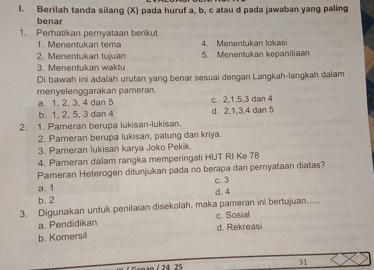 Berilah tanda silang (X) pada huruf a, b, c atau d pada jawaban yang paling
benar
1. Perhatikan pernyataan berikut
1. Menentukan tema 4. Menentukan lokasi
2. Menentukan tujuan 5. Menentukan kepanitiaan
3. Menentukan waktu
Di bawah ini adalah urutan yang benar sesuai dengan Langkah-langkah dalam
menyelenggarakan pameran.
a. 1, 2, 3, 4 dan 5 c. 2, 1, 5, 3 dan 4
b. 1, 2, 5, 3 dan 4 d. 2, 1, 3, 4 dan 5
2. 1. Pameran berupa lukisan-lukisan.
2. Pameran berupa lukisan, patung dan kriya.
3. Pameran lukisan karya Joko Pekik.
4. Pameran dalam rangka memperingati HUT RI Ke 78
Pameran Heterogen ditunjukan pada no berapa dari pernyataan diatas?
c. 3
a. 1
d. 4
b. 2
3. Digunakan untuk penilaian disekolah, maka pameran ini bertujuan…....
a. Pendidikan c. Sosial
d. Rekreasi
b. Komersil
an / 24 25
31