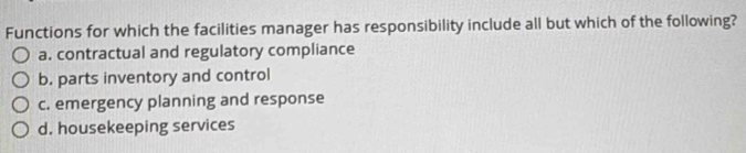 Functions for which the facilities manager has responsibility include all but which of the following?
a. contractual and regulatory compliance
b. parts inventory and control
c. emergency planning and response
d. housekeeping services