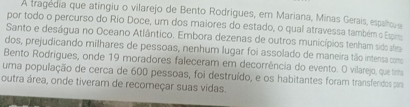 A tragedia que atingiu o vilarejo de Bento Rodrigues, em Mariana, Minas Gerais, espalhou-se 
por todo o percurso do Rio Doce, um dos maiores do estado, o qual atravessa também o Espirto 
Santo e deságua no Oceano Atlântico. Embora dezenas de outros municípios tenham sido afeta 
dos, prejudicando milhares de pessoas, nenhum lugar foi assolado de maneira tão intensa como 
Bento Rodrigues, onde 19 moradores faleceram em decorrência do evento. O vilarejo, que tinha 
uma população de cerca de 600 pessoas, foi destruído, e os habitantes foram transferidos para 
outra área, onde tiveram de recomeçar suas vidas.