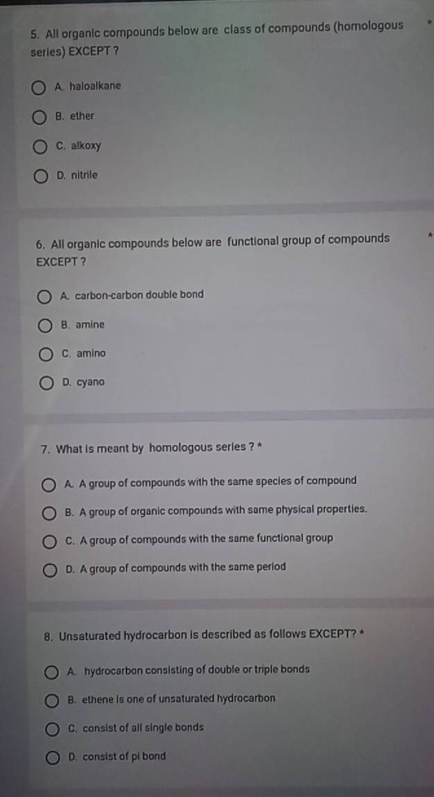 All organic compounds below are class of compounds (homologous
series) EXCEPT ？
A. haloalkane
B. ether
C. alkoxy
D. nitrile
6. All organic compounds below are functional group of compounds
EXCEPT ？
A. carbon-carbon double bond
B. amine
C. amino
D. cyano
7. What is meant by homologous series ? *
A. A group of compounds with the same species of compound
B. A group of organic compounds with same physical properties.
C. A group of compounds with the same functional group
D. A group of compounds with the same period
8. Unsaturated hydrocarbon is described as follows EXCEPT? *
A. hydrocarbon consisting of double or triple bonds
B. ethene is one of unsaturated hydrocarbon
C. consist of all single bonds
D. consist of pi bond