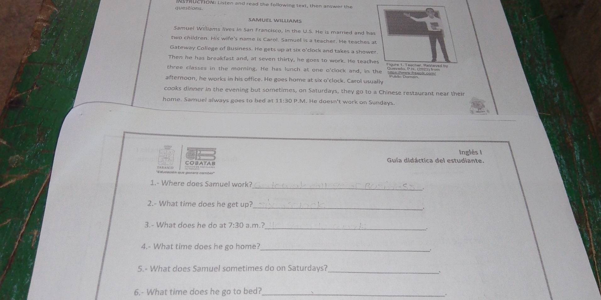 INSTRUCTION: Listen and read the following text, then answer the 
questions. 
SAMUEL WILLIAMS 
Samuel Williams lives in San Francisco, in the U.S. He is married and ha 
two children. His wife's name is Carol. Samuel is a teacher. He teaches a 
Gateway College of Business. He gets up at six o'clock and takes a showe 
Then he has breakfast and, at seven thirty, he goes to work. He teach 
three classes in the morning. He has lunch at one o'clock and, in 
afternoon, he works in his office. He goes home at six o'clock. Carol usu 
cooks dinner in the evening but sometimes, on Saturdays, they go to a Chinese restaurant near their 
home. Samuel always goes to bed at 11:30 P.M. He doesn't work on Sundays. 
Inglés I 
COBATAB 
Guía didáctica del estudiante. 
''Educación que genera cambio 
_ 
1.- Where does Samuel work? 
_ 
2.- What time does he get up? 
_ 
3.- What does he do at 7:30 a.m.? 
4.- What time does he go home?_ 
. 
5.- What does Samuel sometimes do on Saturdays?_ 
` 
6.- What time does he go to bed?_ 
∴.