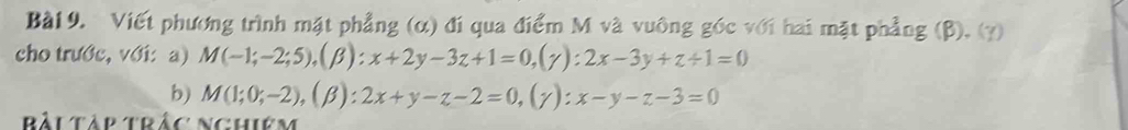 Viết phương trình mặt phẳng (α) đi qua điểm M và vuông góc với hai mặt phẳng (β), (y) 
cho trước, với:a) M(-1;-2;5), (beta ):x+2y-3z+1=0, (gamma ):2x-3y+z/ 1=0
b) M(1;0;-2), (beta ):2x+y-z-2=0,(y) : ^· . x-y-z-3=0
Bảu Tàp Trắc Nghiêm