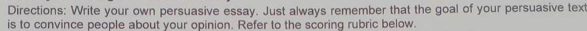 Directions: Write your own persuasive essay. Just always remember that the goal of your persuasive text 
is to convince people about your opinion. Refer to the scoring rubric below.