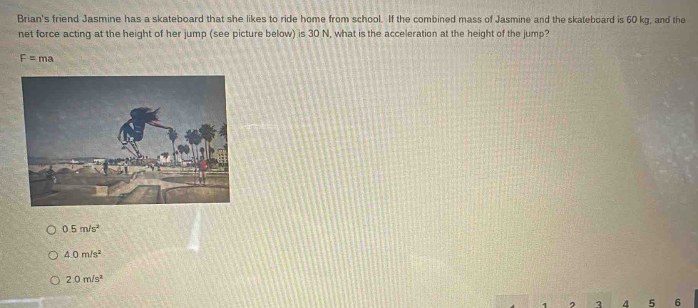 Brian's friend Jasmine has a skateboard that she likes to ride home from school. If the combined mass of Jasmine and the skateboard is 60 kg, and the
net force acting at the height of her jump (see picture below) is 30 N, what is the acceleration at the height of the jump?
F=ma
0.5m/s^2
4.0m/s^2
2.0m/s^2
3 4 5 6