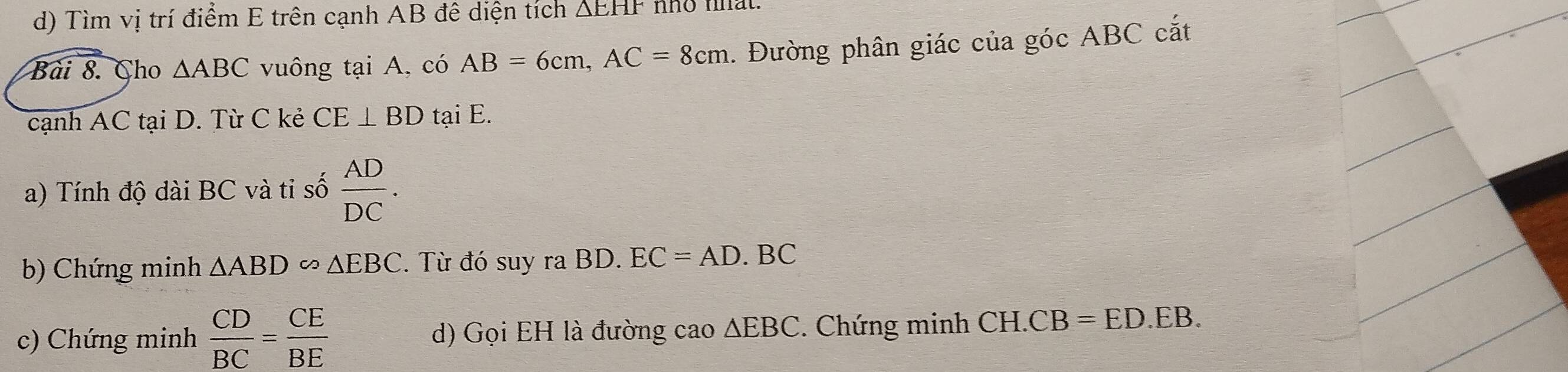 Tìm vị trí điểm E trên cạnh AB đê diện tích △ EHF no mat. 
Bài 8. Cho △ ABC vuông tại A, có AB=6cm, AC=8cm. Đường phân giác của góc ABC cắt 
cạnh AC tại D. Từ C kẻ CE⊥ BD tại E. 
a) Tính độ dài BC và ti số  AD/DC . 
b) Chứng minh △ ABDomega △ EBC. Từ đó suy ra BD. EC=AD.BC
c) Chứng minh  CD/BC = CE/BE  d) Gọi EH là đường cao △ EBC. Chứng minh CH. CB=ED.EB.