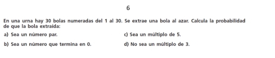 En una urna hay 30 bolas numeradas del 1 al 30. Se extrae una bola al azar. Calcula la probabilidad
de que la bola extraída:
a) Sea un número par. c) Sea un múltiplo de 5.
b) Sea un número que termina en 0. d) No sea un múltiplo de 3.