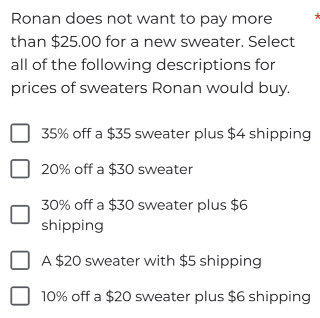 Ronan does not want to pay more *
than $25.00 for a new sweater. Select
all of the following descriptions for
prices of sweaters Ronan would buy.
35% off a $35 sweater plus $4 shipping
20% off a $30 sweater
30% off a $30 sweater plus $6
shipping
A $20 sweater with $5 shipping
10% off a $20 sweater plus $6 shipping