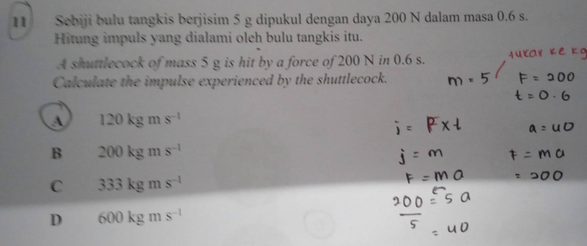 Sebiji bulu tangkis berjisim 5 g dipukul dengan daya 200 N dalam masa 0.6 s.
Hitung impuls yang dialami oleh bulu tangkis itu.
A shuttlecock of mass 5 g is hit by a force of 200 N in 0.6 s.
Calculate the impulse experienced by the shuttlecock.
A 120kgms^(-1)
B 200kgms^(-1)
C 333kgms^(-1)
D 600kgms^(-1)