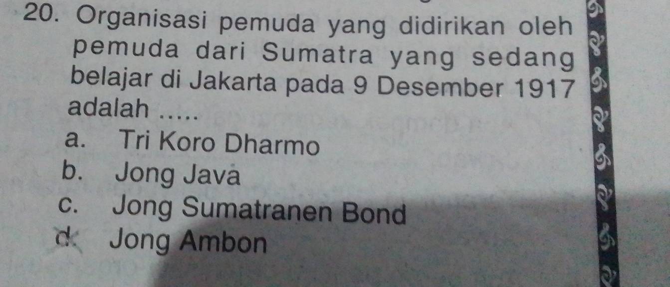 Organisasi pemuda yang didirikan oleh
pemuda dari Sumatra yang sedang
belajar di Jakarta pada 9 Desember 1917
adalah .....
a. Tri Koro Dharmo
b. Jong Javá
c. Jong Sumatranen Bond
d Jong Ambon