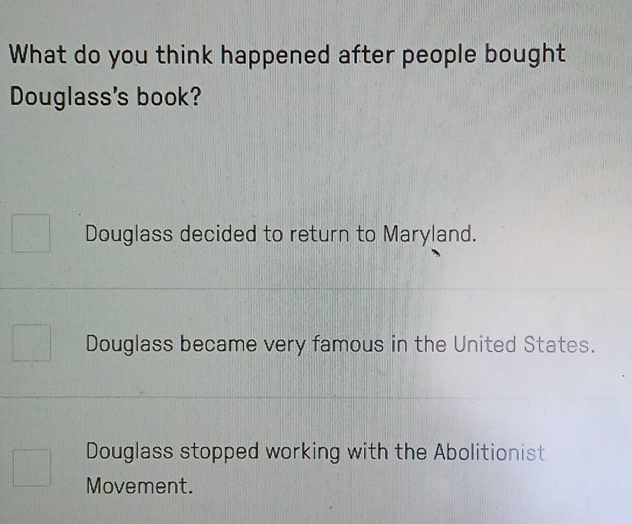 What do you think happened after people bought
Douglass's book?
Douglass decided to return to Maryland.
Douglass became very famous in the United States.
Douglass stopped working with the Abolitionist
Movement.