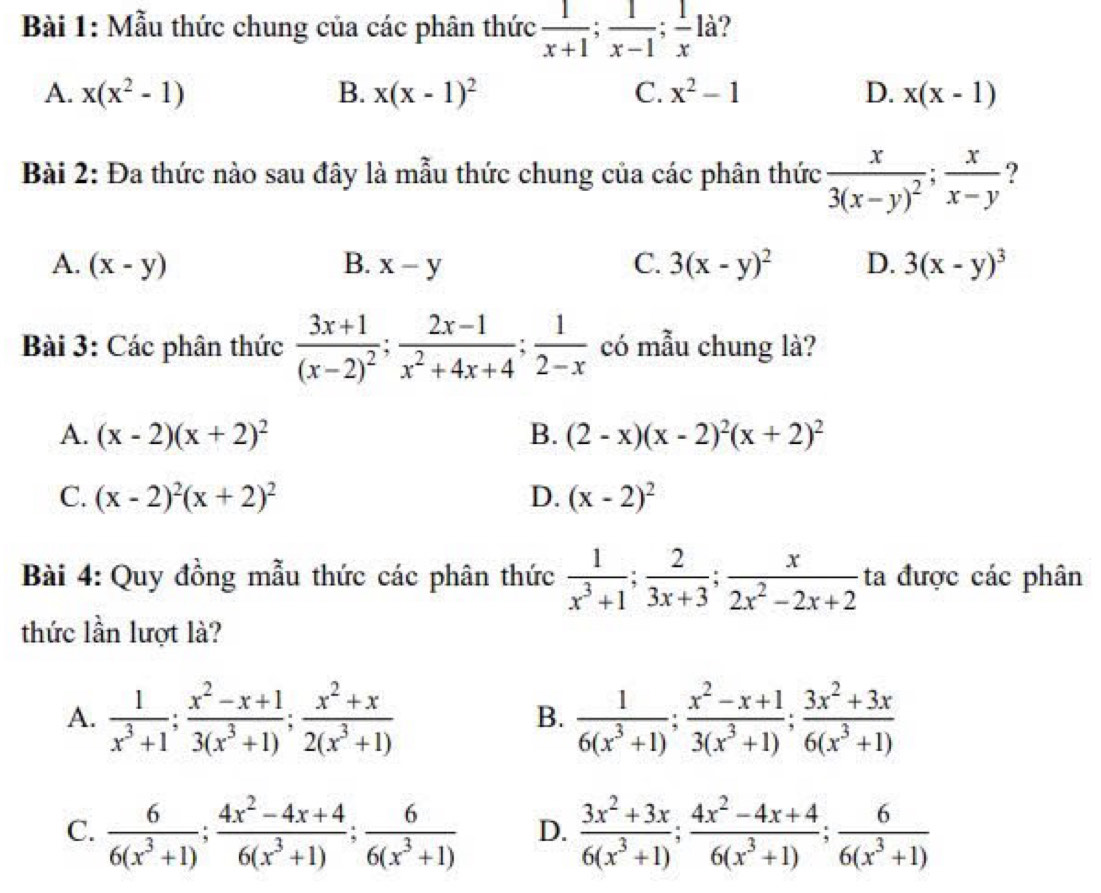 Mẫu thức chung của các phân thức  1/x+1 ; 1/x-1 ; 1/x 1 là?
A. x(x^2-1) B. x(x-1)^2 C. x^2-1 D. x(x-1)
Bài 2: Đa thức nào sau đây là mẫu thức chung của các phân thức frac x3(x-y)^2; x/x-y  ?
A. (x-y) B. x-y C. 3(x-y)^2 D. 3(x-y)^3
Bài 3: Các phân thức frac 3x+1(x-2)^2; (2x-1)/x^2+4x+4 ; 1/2-x  có mẫu chung là?
A. (x-2)(x+2)^2 B. (2-x)(x-2)^2(x+2)^2
C. (x-2)^2(x+2)^2 D. (x-2)^2
Bài 4: Quy đồng mẫu thức các phân thức  1/x^3+1 ; 2/3x+3 ; x/2x^2-2x+2  ta được các phân
thức lần lượt là?
A.  1/x^3+1 ; (x^2-x+1)/3(x^3+1) ; (x^2+x)/2(x^3+1)   1/6(x^3+1) ; (x^2-x+1)/3(x^3+1) ; (3x^2+3x)/6(x^3+1) 
B.
C.  6/6(x^3+1) ; (4x^2-4x+4)/6(x^3+1) ; 6/6(x^3+1)  D.  (3x^2+3x)/6(x^3+1) ; (4x^2-4x+4)/6(x^3+1) ; 6/6(x^3+1) 