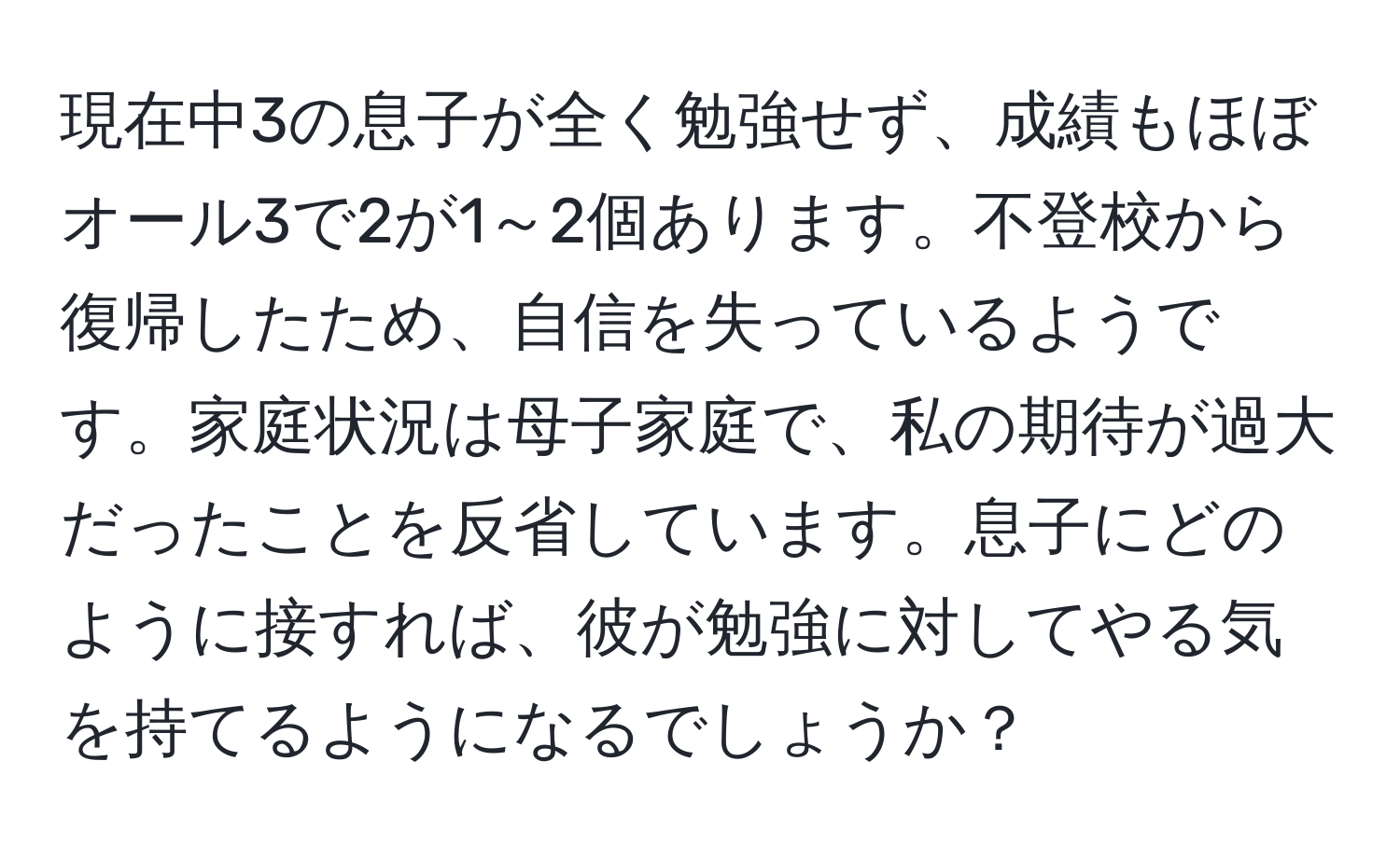 現在中3の息子が全く勉強せず、成績もほぼオール3で2が1～2個あります。不登校から復帰したため、自信を失っているようです。家庭状況は母子家庭で、私の期待が過大だったことを反省しています。息子にどのように接すれば、彼が勉強に対してやる気を持てるようになるでしょうか？