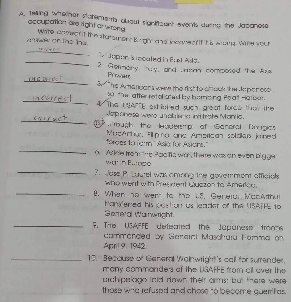 Telling whether statements about significant events during the Japanese 
occupation are right or wrong 
Write correct if the statement is right and incorrect if it is wrong. Write your 
answer on the line. 
_ 
_ 
17 Japan is located in East Asia. 
2. Germany, Italy, and Japan composed the Axis 
_ 
Powers. 
3/ The Americans were the first to attack the Japanese, 
_ 
so the latter retaliated by bombing Pearl Harbor. 
4/ The USAFFE exhibited such great force that the 
_ 
Japanese were unable to infiltrate Manila. 
5 mrough the leadership of General Douglas 
MacArthur, Filipino and American soldiers joined 
_ 
forces to form “Asia for Asians.” 
6. Aside from the Pacific war, there was an even bigger 
war in Europe. 
_ 
7. Jose P. Laurel was among the government officials 
who went with President Quezon to America. 
_8. When he went to the US, General MacArthur 
transferred his position as leader of the USAFFE to 
General Wainwright. 
_9. The USAFFE defeated the Japanese troops 
commanded by General Masaharu Homma on 
April 9, 1942. 
_10. Because of General Wainwright's call for surrender, 
many commanders of the USAFFE from all over the 
archipelago laid down their arms; but there were 
those who refused and chose to become guerrillas.