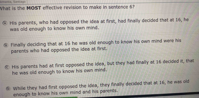 Armenta, Santiago
What is the MOST effective revision to make in sentence 6?
Ⓐ His parents, who had opposed the idea at first, had finally decided that at 16, he
was old enough to know his own mind.
€ Finally deciding that at 16 he was old enough to know his own mind were his
parents who had opposed the idea at first.
。 His parents had at first opposed the idea, but they had finally at 16 decided it, that
he was old enough to know his own mind.
⑥ While they had first opposed the idea, they finally decided that at 16, he was old
enough to know his own mind and his parents.