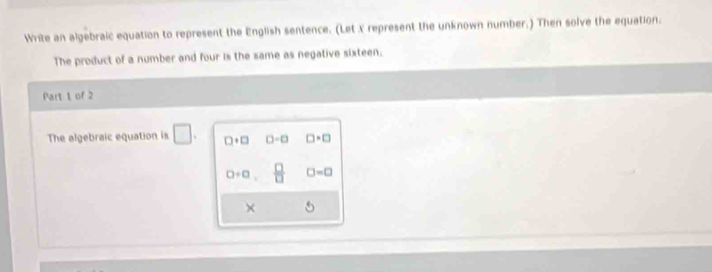 Write an algebraic equation to represent the English sentence. (Let x represent the unknown number.) Then solve the equation.
The product of a number and four is the same as negative sixteen.
Part 1 of 2
The algebraic equation is □. □ +□ □ -□ □ · □
0/ 0  □ /□   □ =□
×