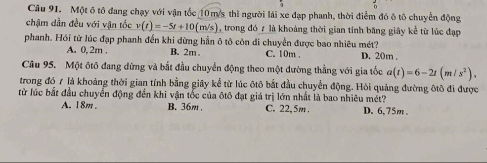 Một ô tô đang chạy với vận tốc 10m/s thì người lái xe đạp phanh, thời điểm đó ô tô chuyển động
chậm dần đều với vận tốc v(t)=-5t+10(m/s) , trong đó t là khoảng thời gian tính băng giây kể từ lúc đạp
phanh. Hỏi từ lúc đạp phanh đến khi dừng hằn ô tô còn di chuyền được bao nhiêu mét?
A. 0,2m. B. 2m. C. 10m. D. 20m.
Câu 95. Một ôtô đang dừng và bắt đầu chuyển động theo một đường thẳng với gia tốc a(t)=6-2t(m/s^2), 
trong đó 1 là khoảng thời gian tính bằng giây kể từ lúc ôtô bắt đầu chuyền động. Hỏi quảng đường ôtô đi được
từ lúc bắt đầu chuyển động đến khi vận tốc của ôtô đạt giá trị lớn nhất là bao nhiêu mét?
A. 18m. B. 36m. C. 22, 5m. D. 6, 75m.