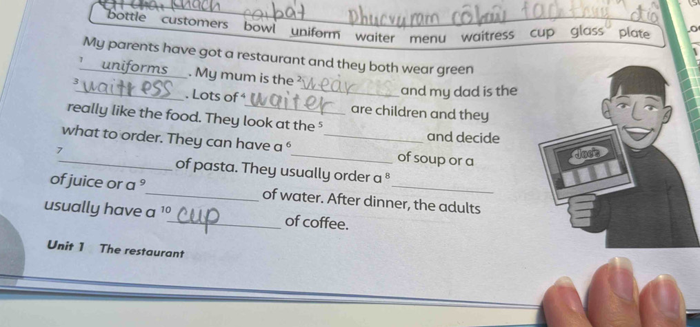 bottle customers bowl uniform waiter menu waitress cup glass plate o 
My parents have got a restaurant and they both wear green 
_ 
uniforms . My mum is the
3
_and my dad is the 
. Lots of are children and they 
really like the food. They look at the ⁵ 
and decide 
_what to order. They can have a^6 _ _of soup or a
7
of pasta. They usually order a^8
of juice or a °_ of water. After dinner, the adults 
usually have a 10 _ of coffee. 
Unit 1 The restaurant