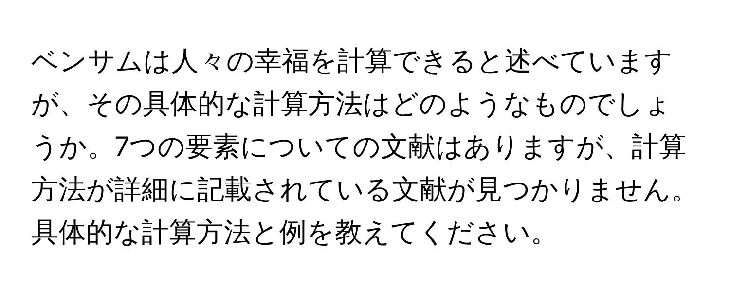 ベンサムは人々の幸福を計算できると述べていますが、その具体的な計算方法はどのようなものでしょうか。7つの要素についての文献はありますが、計算方法が詳細に記載されている文献が見つかりません。具体的な計算方法と例を教えてください。