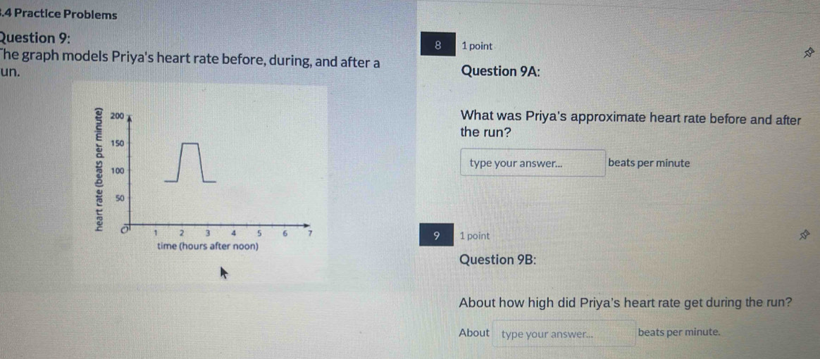 3.4 Practice Problems 
Question 9: 8 1 point 
The graph models Priya's heart rate before, during, and after a 
un. Question 9A:
200 What was Priya's approximate heart rate before and after 
the run?
150; 100
type your answer... beats per minute
50
1 2 3 5 6 7 9 1 point 
time (hours after noon) 
Question 9B: 
About how high did Priya's heart rate get during the run? 
About type your answer... beats per minute.