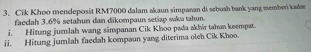 Cik Khoo mendeposit RM7000 dalam akaun simpanan di sebuah bank yang memberi kadar 
faedah 3.6% setahun dan dikompaun setiap suku tahun. 
i. Hitung jumlah wang simpanan Cik Khoo pada akhir tahun keempat. 
ii. Hitung jumlah faedah kompaun yang diterima oleh Cik Khoo.