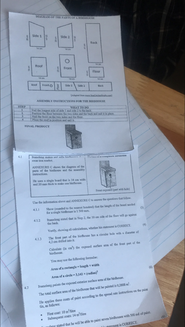 DIAGRAM OF THE PARTS OF A BIRDHOUSE
Side 2
Back
1 bm
s Roof
Front Floor
14 cm
Roof Front O Side 1 Side 2 Back
[Adapted from www.SusCatcherStudio.com]
ASSEMBLY INSTRUCTIONS FOR THE BIRDHOUSE
STF.P WHAT TO DO
Nail the longest side of side 1 and side 2 to the back
Position the floor between the two sides and the back and nail it in place
Nail the front on the two sides and the floor.
Place the roof in position and nail it
FINAL PRODUCT
4.1  tume leng  makes  and sel ls  h i ndh e usee      P  ete el a compiesea viramouse
locat tica market.
ANNEXURE C shows the diagram of the
parts of the birdhouse and the assembly
instructions.
He uses a single board that is 14 cm wide
and 20 mm thick to make one birdhouse.
Front exposed (part with hole)
Use the information above and ANNEXURE C to answer the questions that follow.
4.1.1 Show (rounded to the nearest hundred) that the length of the board needed
(3)
for a single birdhouse is 1 500 mm.
4.1.2 Iturneleng stated that in Step 2, the 10 cm side of the floor will go against
the back.
Verify, showing all calculations, whether his statement is CORRECT. (4)
4.1.3 The front part of the birdhouse has a circular hole with a diameter of
4,2 cm drilled into it.
Calculate (incm^2) the exposed surface arca of the front part of the
birdhouse.
You may use the following formulae;
Area of a rectangle = length × width
(6)
Area of a circle =3,142* (radius)^2
Itumeleng paints the exposed exterior surface area of the birdhouse.
4.2 0,2888m^2.
The total surface area of the birdhouse that will be painted is
He applies three coats of paint according to the spread rate instructions on the paint tin, as follows:
First coat: 10m^2/litre
Subsequent coats: 14 m²/litre
(8)
almy stated that he will be able to paint seven birdhouses with $00 me of paint.
L ement is CORRECT.