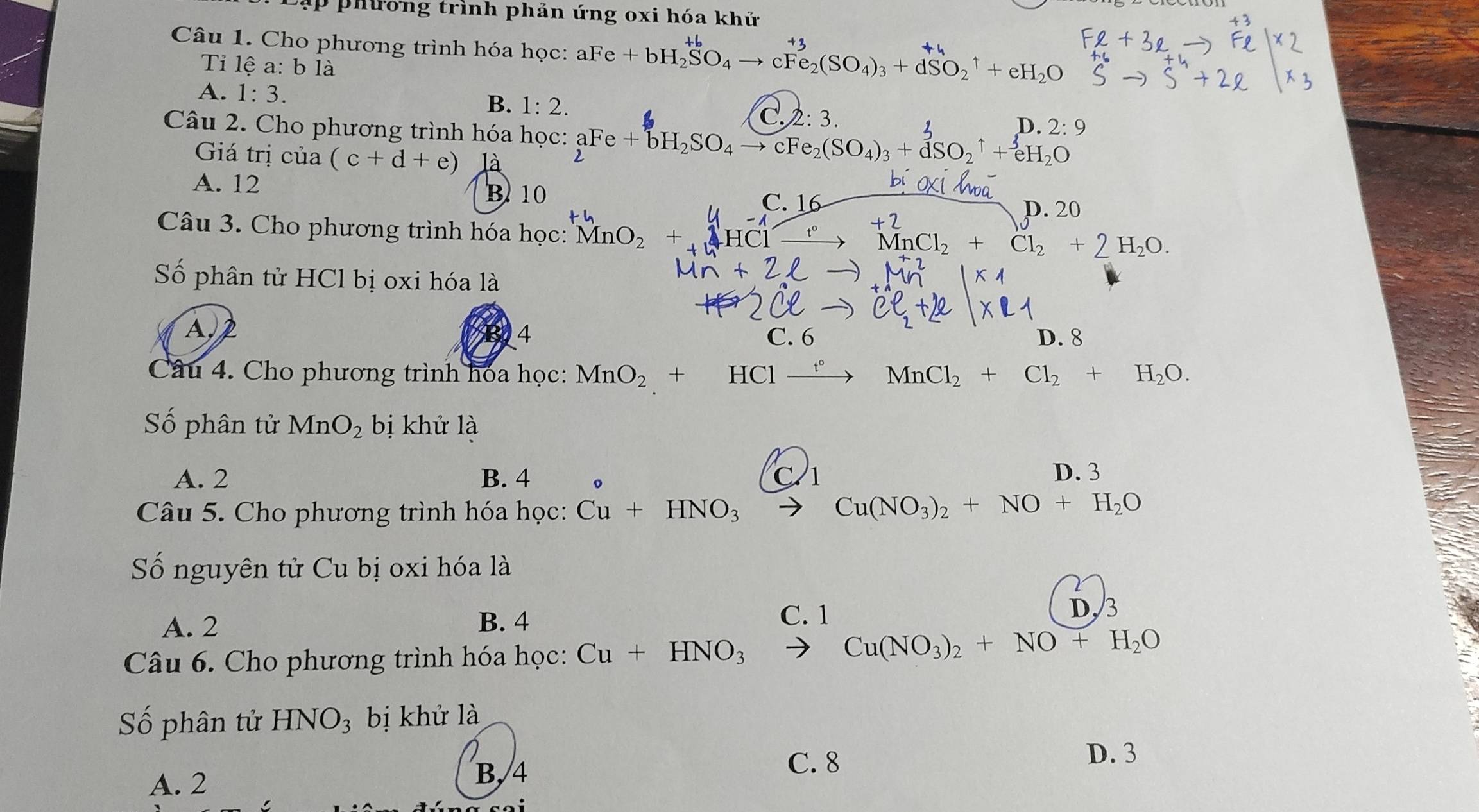 Đậ h ưong trình phản ứng oxi hóa khứ
Câu 1. Cho phương trình hóa học: aFe+bH_2SO_4to cFe_2(SO_4)_3+dSO_2^(1+eH_2)O
Ti lệ a: b là
A. 1:3. B. 1:2. C. 2:3
n 2:9
Câu 2. Cho phương trình hóa học: beginarrayr aFe+bH_2SO_4to cFe_2(SO_4)_3+dSO_2uparrow +eH_2Oendarray
Giá trị của (c+d+e) là
B 10
A. 12 C. 16 p. 20
Câu 3. Cho phương trình hóa học: MnO_2+NHCl- MnCl_2+Cl_2+ 2H_2O. 
Số phân tử HCl bị oxi hóa là
Ap
4 C. 6 D. 8
Câu 4. Cho phương trình hoa học: MnO_2 +HClxrightarrow f°MnCl_2+Cl_2+H_2O. 
Số phân tử MnO_2 bị khử là
A. 2 B. 4 。 C 2
D. 3
Câu 5. Cho phương trình hóa học: Cu+HNO_3to Cu(NO_3)_2+NO+H_2O
Số nguyên tử Cu bị oxi hóa là
A. 2 B. 4
C. 1 D, 3
Câu 6. Cho phương trình hóa học: Cu+HNO_3
Cu(NO_3)_2+NO+H_2O
Số phân tử HNO_3 bị khử là
D. 3
A. 2
B, 4
C. 8