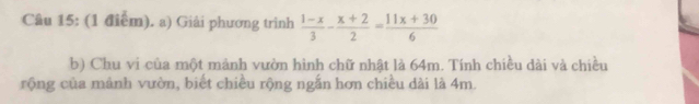 Giải phương trình  (1-x)/3 - (x+2)/2 = (11x+30)/6 
b) Chu vi của một mảnh vườn hình chữ nhật là 64m. Tính chiều dài và chiều 
rộng của mảnh vườn, biết chiều rộng ngắn hơn chiều dài là 4m.