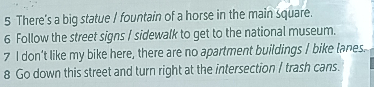 There’s a big statue I fountain of a horse in the main square. 
6 Follow the street signs I sidewalk to get to the national museum. 
7 I don’t like my bike here, there are no apartment buildings I bike lanes. 
8 Go down this street and turn right at the intersection I trash cans.