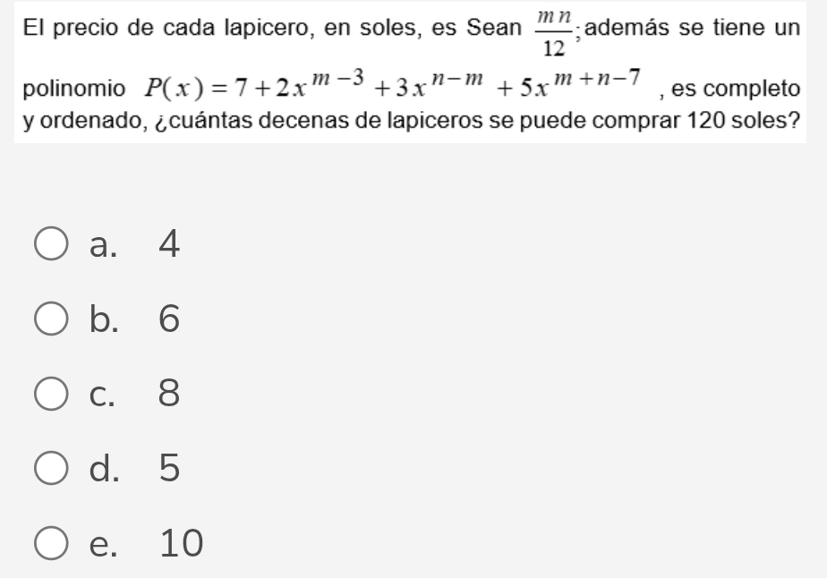 El precio de cada lapicero, en soles, es Sean  mn/12 ; además se tiene un
polinomio P(x)=7+2x^(m-3)+3x^(n-m)+5x^(m+n-7) , es completo
y ordenado, ¿cuántas decenas de lapiceros se puede comprar 120 soles?
a. 4
b. 6
c. 8
d. 5
e. 10