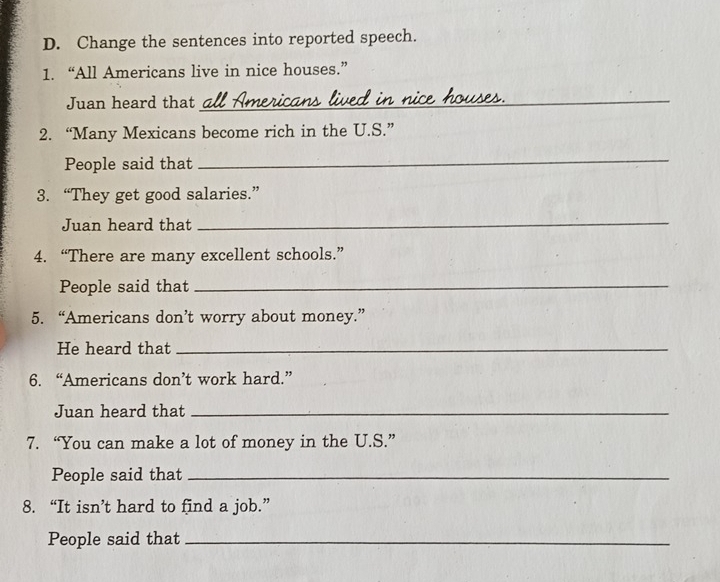 Change the sentences into reported speech. 
1. “All Americans live in nice houses.” 
Juan heard that_ 
2. “Many Mexicans become rich in the U.S.” 
People said that 
_ 
3. “They get good salaries.” 
Juan heard that 
_ 
4. “There are many excellent schools.” 
People said that_ 
5. “Americans don’t worry about money.” 
He heard that_ 
6. “Americans don’t work hard.” 
Juan heard that_ 
7. “You can make a lot of money in the U.S.” 
People said that_ 
8. “It isn’t hard to find a job.” 
People said that_