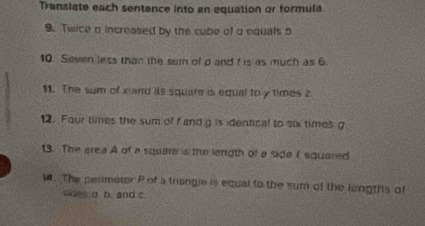 Translate each sentence into an equation or formula 
9. Twice a increased by the cube of a equals 5
10. Seven less than the sum of p and f is as much as 6. 
11. The sum of c and its square is equal to y times 2
12. Four times the sum of f and g is identical to six times g
13. The area A of a square is the lenigth of a side I squared 
. The perimeter P of a triangle is equal to the sum of the longths of 
sides a b. and c