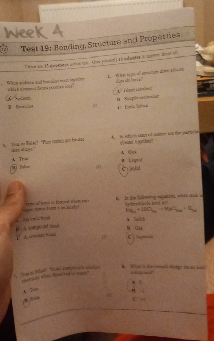 1o Test 19: Bonding, Structure and Properties
There are 13 questions in this test. Give yourself 10 minutes to answer thent all.
. When sodium and bromine react together 2. What type of structure does silicon
which element forms positive ions? dioxide have?
A? Giant covalent
A Sodium
B Simple molecular
B Bromine [1] C Ionic lattice
3. True or False? “Pure metals are harder 4. In which stare of matter are the particle
than alloys." closest together?
A Gas
A Trug
B) False [] B Liquid
Cy Solid
type of bond is formed when two 6. In the following equation, what state is
ogen stoms form a molecule? hydrochloric seid in?
Mg_(1)+21+2HCl_36)to MgCl_2(s)+H_2(s)
An ionio band
A Solid
B A compound bond
B Gas
C A covulent bond
C ) Aqueous
7, True or False? “Iono compounds comdacr 8. What is the overall charge on an ioal
electricity when disselved in water." compound?
A (
A True
B -1
B. False
417 C -1