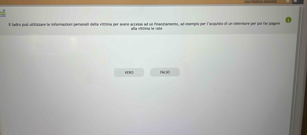 CIAO FEDERICA GENOVESE
Il ladro può utilizzare le informazioni personali della vittima per avere accesso ad un finanziamento, ad esempio per l’acquisto di un televisore per poi far pagare
alla vittima le rate
VERO FALSO