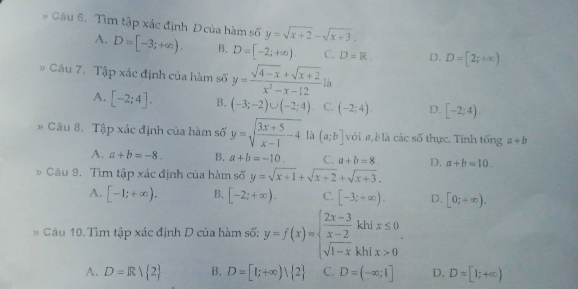 Tìm tập xác định Dcủa hàm số y=sqrt(x+2)-sqrt(x+3).
A. D=[-3;+∈fty ). B. D=[-2;+∈fty ). C. D=R.
D. D=[2;+∈fty )
Câu 7. Tập xác định của hàm số y= (sqrt(4-x)+sqrt(x+2))/x^2-x-12 la
A. [-2;4].
B. (-3;-2)∪ (-2;4) C. (-2;4).
D. [-2;4). 
Câu 8. Tập xác định của hàm số y=sqrt(frac 3x+5)x-1-4 là (a;b] với a b là các số thực. Tính tổng a+b
A. a+b=-8. B. a+b=-10. C. a+b=8. D. a+b=10. 
Câu 9. Tìm tập xác định của hàm số y=sqrt(x+1)+sqrt(x+2)+sqrt(x+3).
A. [-1;+∈fty ). B. [-2;+∈fty ). C. [-3;+∈fty ).
D. [0;+∈fty ). 
* Câu 10. Tìm tập xác định D của hàm số: y=f(x)=beginarrayl  (2x-3)/x-2 khix≤ 0 sqrt(1-x)khix>0endarray..
B.
A. D=R| 2 D=[1;+∈fty )| 2 C. D=(-∈fty ;1] D. D=[1;+∈fty )