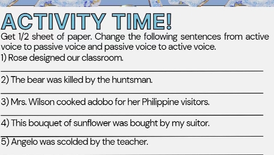 ACTIVITY TIME! 
Get 1/2 sheet of paper. Change the following sentences from active 
voice to passive voice and passive voice to active voice. 
1) Rose designed our classroom. 
_ 
2) The bear was killed by the huntsman. 
_ 
3) Mrs. Wilson cooked adobo for her Philippine visitors. 
_ 
4) This bouquet of sunflower was bought by my suitor. 
_ 
5) Angelo was scolded by the teacher.