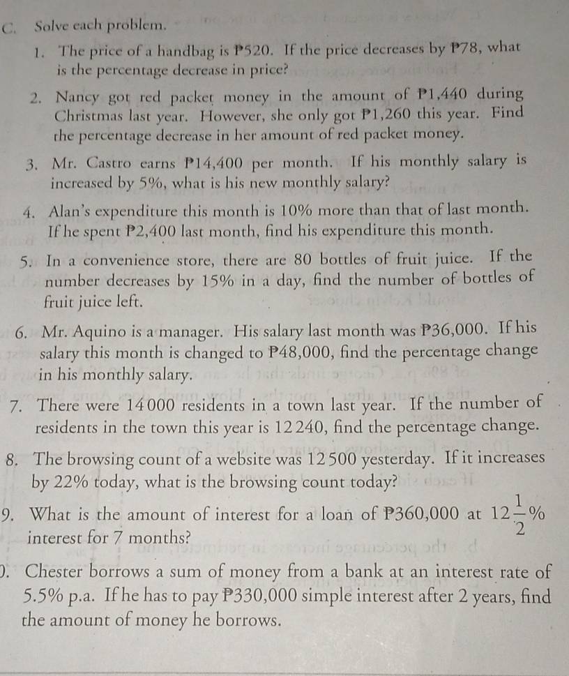 Solve each problem. 
1. The price of a handbag is P520. If the price decreases by P78, what 
is the percentage decrease in price? 
2. Nancy got red packet money in the amount of P1,440 during 
Christmas last year. However, she only got P1,260 this year. Find 
the percentage decrease in her amount of red packet money. 
3. Mr. Castro earns P14,400 per month. If his monthly salary is 
increased by 5%, what is his new monthly salary? 
4. Alan’s expenditure this month is 10% more than that of last month. 
If he spent P2,400 last month, find his expenditure this month. 
5. In a convenience store, there are 80 bottles of fruit juice. If the 
number decreases by 15% in a day, find the number of bottles of 
fruit juice left. 
6. Mr. Aquino is a manager. His salary last month was P36,000. If his 
salary this month is changed to P48,000, find the percentage change 
in his monthly salary. 
7. There were 14000 residents in a town last year. If the number of 
residents in the town this year is 12 240, find the percentage change. 
8. The browsing count of a website was 12 500 yesterday. If it increases 
by 22% today, what is the browsing count today? 
9. What is the amount of interest for a loan of P360,000 at 12 1/2 %
interest for 7 months? 
. Chester borrows a sum of money from a bank at an interest rate of
5.5% p.a. If he has to pay P330,000 simple interest after 2 years, find 
the amount of money he borrows.