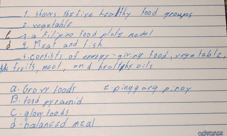 shows thefive healthy food groups
_2. vegetable
L 3. a Fil jino food ploft model
d 4 M= at and f:sh
_s. consists of energy giving food, vego table,
A fruits, meat, an d heeltyhy 0:1s
a Grory foods 2 pinggong pinoy
B. food pyramid
C. glow foods
d. balanced meal