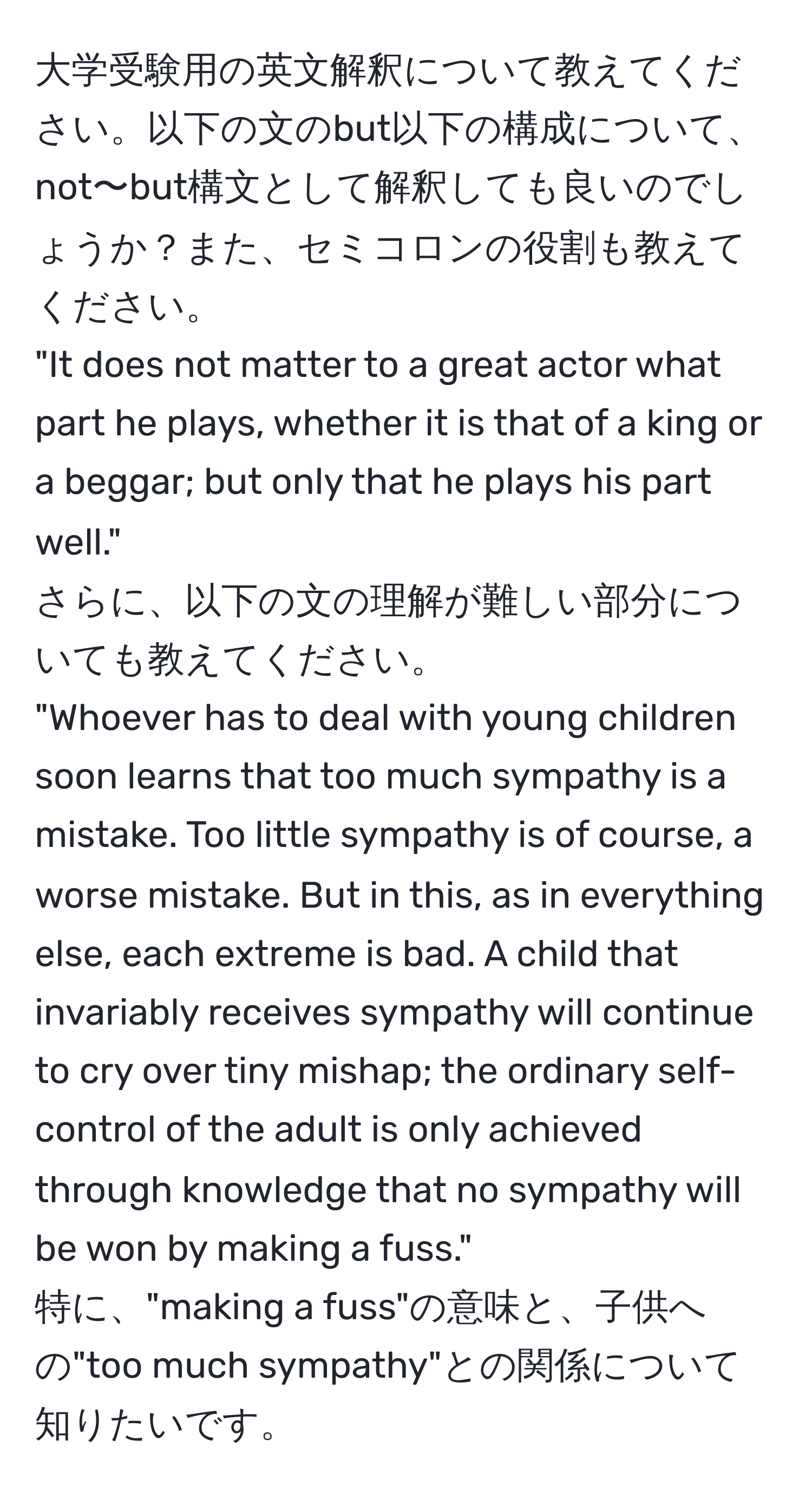 大学受験用の英文解釈について教えてください。以下の文のbut以下の構成について、not〜but構文として解釈しても良いのでしょうか？また、セミコロンの役割も教えてください。  
"It does not matter to a great actor what part he plays, whether it is that of a king or a beggar; but only that he plays his part well."  
さらに、以下の文の理解が難しい部分についても教えてください。  
"Whoever has to deal with young children soon learns that too much sympathy is a mistake. Too little sympathy is of course, a worse mistake. But in this, as in everything else, each extreme is bad. A child that invariably receives sympathy will continue to cry over tiny mishap; the ordinary self-control of the adult is only achieved through knowledge that no sympathy will be won by making a fuss."  
特に、"making a fuss"の意味と、子供への"too much sympathy"との関係について知りたいです。