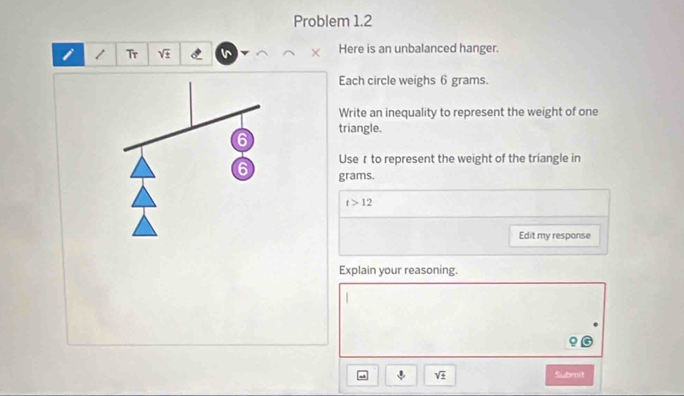 Problem 1.2 
i 1 Tr sqrt(± ) I Here is an unbalanced hanger. 
Each circle weighs 6 grams. 
Write an inequality to represent the weight of one 
triangle.
6
6
Use r to represent the weight of the triangle in
grams.
t>12
Edit my response 
Explain your reasoning.
sqrt(± ) Submit