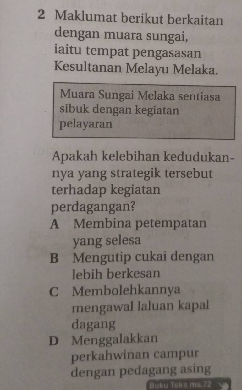 Maklumat berikut berkaitan
dengan muara sungai,
iaitu tempat pengasasan
Kesultanan Melayu Melaka.
Muara Sungai Melaka sentiasa
sibuk dengan kegiatan
pelayaran
Apakah kelebihan kedudukan-
nya yang strategik tersebut
terhadap kegiatan
perdagangan?
A Membina petempatan
yang selesa
B Mengutip cukai dengan
lebih berkesan
C Membolehkannya
mengawal laluan kapal
dagang
D Menggalakkan
perkahwinan campur
dengan pedagang asing
Buku Teks ms. 72