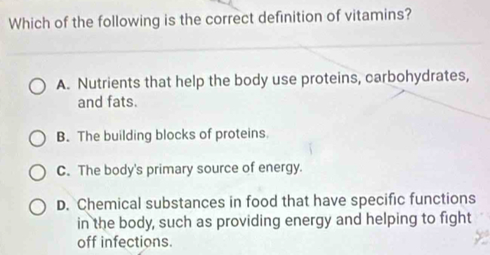 Which of the following is the correct definition of vitamins?
A. Nutrients that help the body use proteins, carbohydrates,
and fats.
B. The building blocks of proteins
C. The body's primary source of energy.
D. Chemical substances in food that have specific functions
in the body, such as providing energy and helping to fight
off infections.