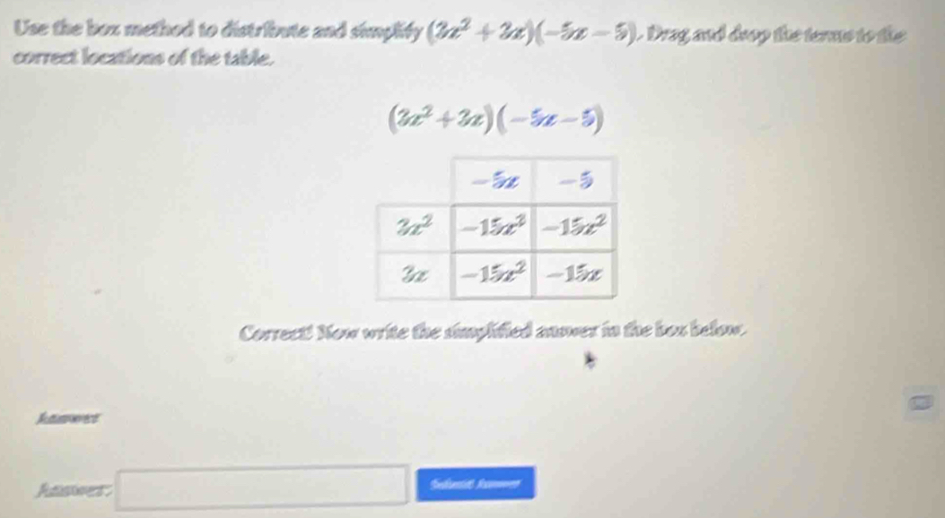 Use the box method to distribute and simplity (3x^2+3x)(-5x-5). Drag and drợp the terms to the
correct locations of the table.
(3x^2+3x)(-5x-5)
Correct! Now write the simplified anser in the box below.
Rerect
Aner □
Sedbantidt Rocomwen