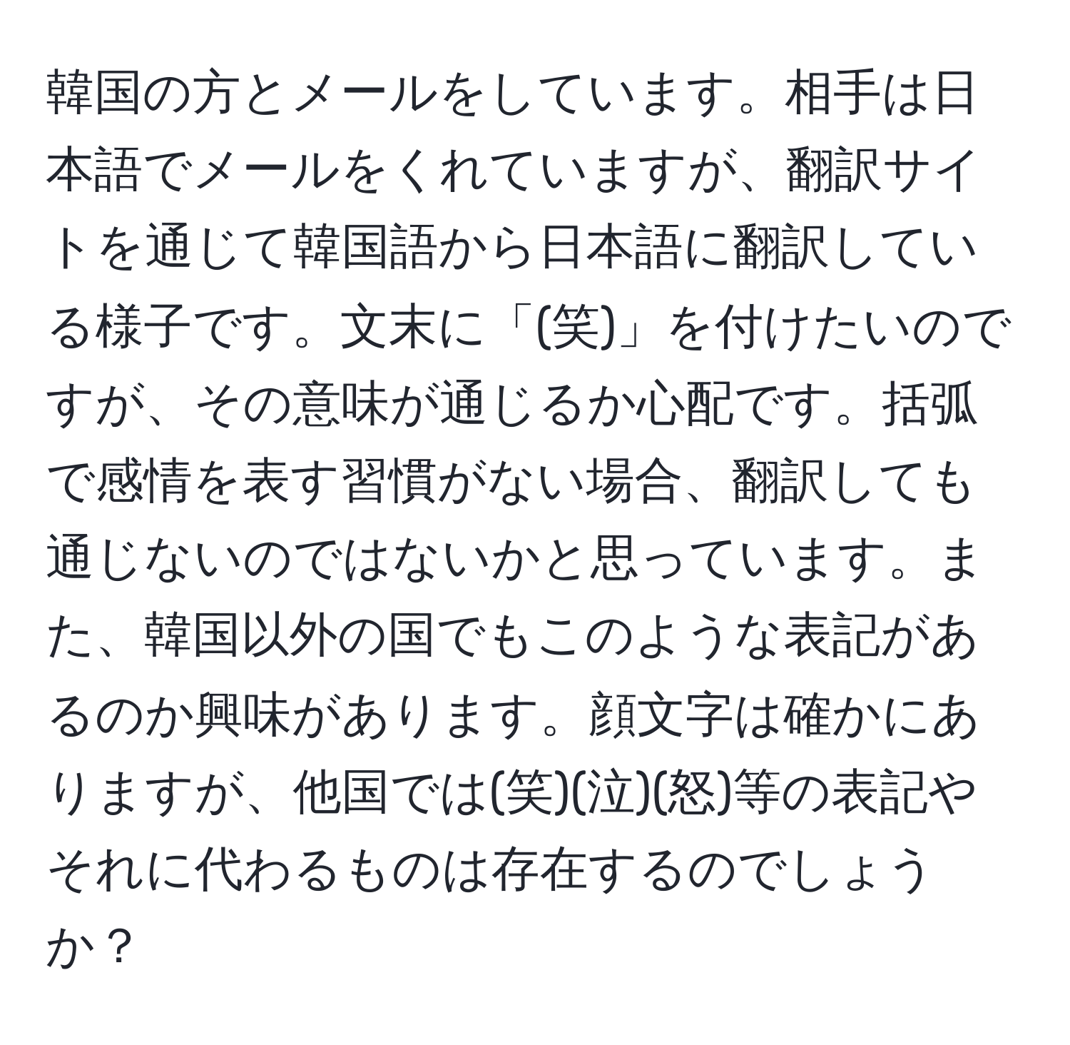 韓国の方とメールをしています。相手は日本語でメールをくれていますが、翻訳サイトを通じて韓国語から日本語に翻訳している様子です。文末に「(笑)」を付けたいのですが、その意味が通じるか心配です。括弧で感情を表す習慣がない場合、翻訳しても通じないのではないかと思っています。また、韓国以外の国でもこのような表記があるのか興味があります。顔文字は確かにありますが、他国では(笑)(泣)(怒)等の表記やそれに代わるものは存在するのでしょうか？