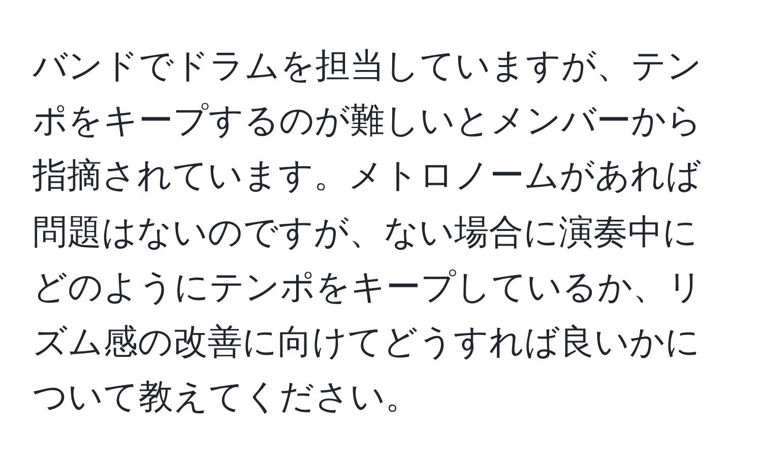 バンドでドラムを担当していますが、テンポをキープするのが難しいとメンバーから指摘されています。メトロノームがあれば問題はないのですが、ない場合に演奏中にどのようにテンポをキープしているか、リズム感の改善に向けてどうすれば良いかについて教えてください。