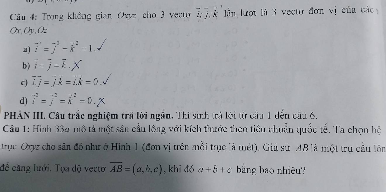 Trong không gian Oxyz cho 3 vecto vector i; vector j; vector k lln lượt là 3 vectơ đơn vị của các
Ox, Oy, Oz
a) vector i^(2=vector j^2=vector k^2=1.
b) vector i)=vector j=vector k.
c) vector i.j=vector j. vector k=vector i.k=0
d) vector i^(2=vector j^2=vector k^2=0. 
PHẢN III. Câu trắc nghiệm trả lời ngắn. Thí sinh trả lời từ câu 1 đến câu 6.
Câu 1: Hình 334 mô tả một sân cầu lông với kích thước theo tiêu chuẩn quốc tế. Ta chọn hệ
trục Oxyz cho sân đó như ở Hình 1 (đơn vị trên mỗi trục là mét). Giả sử AB là một trụ cầu lôn
đề căng lưới. Tọa độ vectơ vector AB)=(a,b,c) , khi đó a+b+c bằng bao nhiêu?