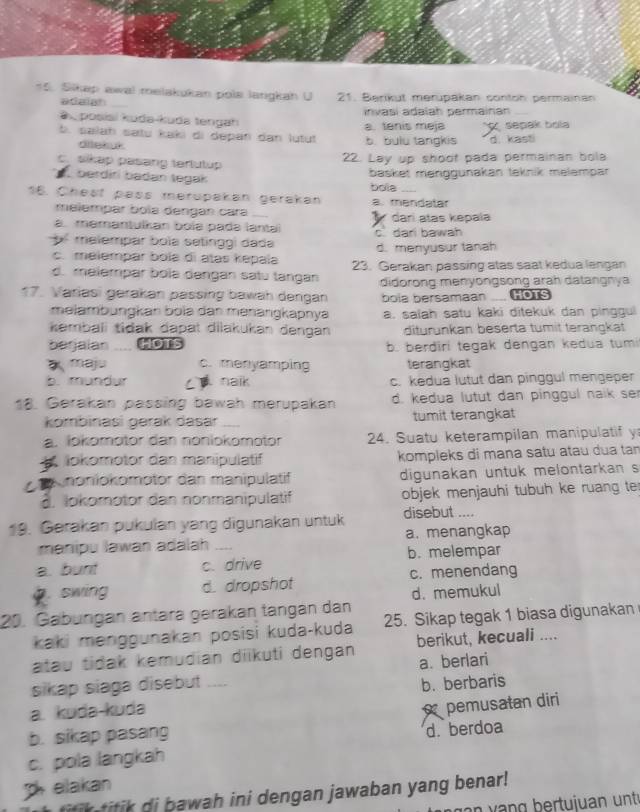 Sikap awal melakukan pols langkah U 21. Berikut merupakan contoh permainan
adaigh_
a  posisi kuda-kuda tengah invasí adaïah permainan_
b. salaḥ satu kaki di depan dan lutut a. tenis meja b. bulu tangkis sepak bola
d kasti
ditekuk
22. Lay up shoot pada permainan bola
c. sikap pasang tertutup
berdiri badan tegak
basket menggunakan teknik melempar
16. Chest pass merupakan gerakan bola a. mendatar
melempar bola dengan cara
a. memantulkan boïə padə lantai  dari atas kepala
b malempar bola setinggi dada c dari bawah
d. menyusur tanah
c. melempar bola di atas kepaïa 23. Gerakan passing atas saat kedua langan
d. melempar bolə dəngan satu tangan didorong menyongsong arah datangnya
17. Variasi gerakan pässing bawah dəngan bola bersamaan ..... Go1s
melämbungkan bolə dan mənängkapnya a. salah satu kaki ditekuk dan pinggui
kembali tiðak dapat dilakukan dengan diturunkan beserta tumit terangkat
berjalan HOTS b. berdiri tegak dengan kedua tumi
maju c. menyamping terangkat
b. mundur C  naik c. kedua lutut dan pinggul mengeper
18. Gerakan passing bawah merupakan d. kedua lutut dan pinggul naik se
kombinasi gərak dasar  tumit terangkat
a. lokomotor dan nonlokomotor 24. Suatu keterampilan manipulatif y
okomotor dan manipulatif kompleks di mana satu atau dua tan
a noniokomotor dan manipulatif digunakan untuk melontarkan s
d. lokomotor dan nonmanipulatif objek menjauhi tubuh ke ruang ter
19. Gerakan pukulan yang digunakan untuk disebut ....
manipu lawan adalah a. menangkap
a. bunt c. drive b. melempar.swing d. dropshot c. menendang
d. memukul
20. Gabüngán äntara gerakan tängán dan
kaki menggunakan posisi kuda-kuda 25. Sikap tegak 1 biasa digunakan
atau tidak kemudian diikuti dengan berikut, kecuali ....
sikap siaga disebut .... a. berlari
a. kuda-kuda b. berbaris
pemusatan diri
b. sikap pasang
c. pola langkah d. berdoa
p  elakan
d  awa h in i dengan jawaban yang benar !
an  v   g  b ertuiuan  u n t