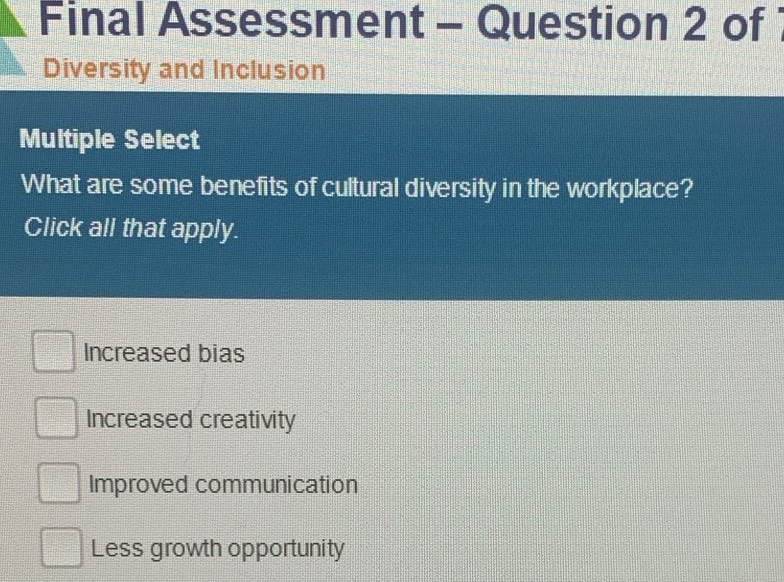 Final Assessment - Question 2 of
Diversity and Inclusion
Multiple Select
What are some benefits of cultural diversity in the workplace?
Click all that apply.
Increased bias
Increased creativity
Improved communication
Less growth opportunity