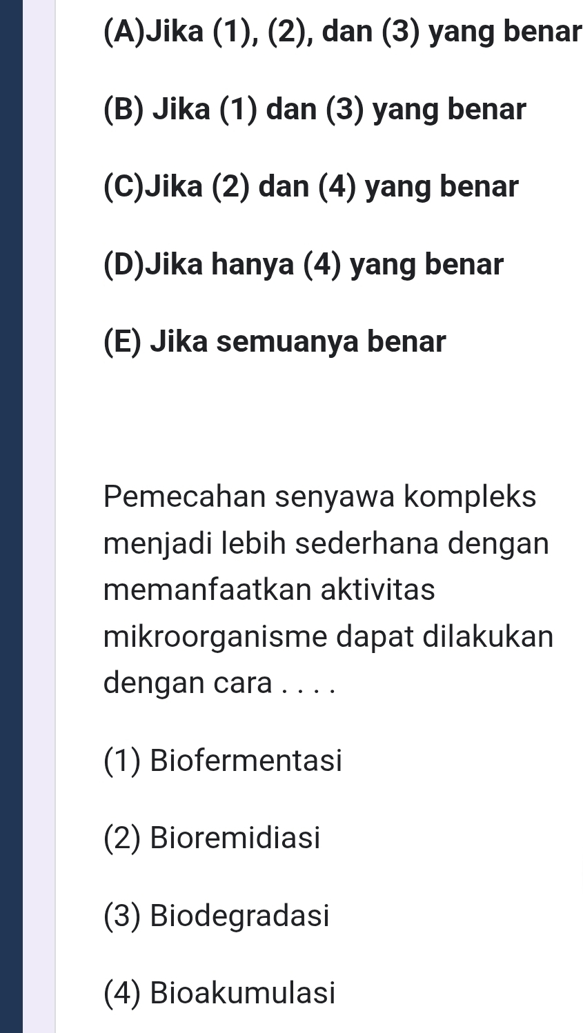 (A)Jika (1), (2), dan (3) yang benar
(B) Jika (1) dan (3) yang benar
(C)Jika (2) dan (4) yang benar
(D)Jika hanya (4) yang benar
(E) Jika semuanya benar
Pemecahan senyawa kompleks
menjadi lebih sederhana dengan
memanfaatkan aktivitas
mikroorganisme dapat dilakukan
dengan cara . . . .
(1) Biofermentasi
(2) Bioremidiasi
(3) Biodegradasi
(4) Bioakumulasi