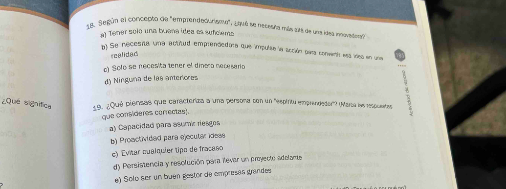 Según el concepto de "emprendedurismo", ¿qué se necesita más allá de una idea innovadora"
a) Tener solo una buena idea es suficiente
b) Se necesita una actitud emprendedora que impulse la acción para convertir esa idea en una 185
realidad
c) Solo se necesita tener el dinero necesario
,, .
d) Ninguna de las anteriores
¿Qué significa 19. ¿Qué piensas que caracteriza a una persona con un "espíritu emprendedor"? (Marca las respuestas
que consideres correctas).
a) Capacidad para asumir riesgos
b) Proactividad para ejecutar ideas
c) Evitar cualquier tipo de fracaso
d) Persistencia y resolución para llevar un proyecto adelante
e) Solo ser un buen gestor de empresas grandes