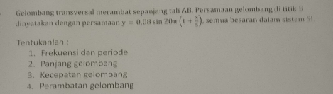 Gelombang transversal merambat sepanjang tali AB. Persamaan gelombang di titik 
dinyatakan dengan persamaan y=0.08sin 20π (t+ x/5 ) 1, semua besaran dalam sistem S 
Tentukanlah : 
1. Frekuensi dan periode 
2. Panjang gelombang 
3. Kecepatan gelombang 
4. Perambatan gelombang